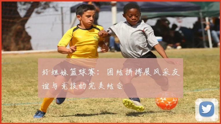 好姐妹篮球赛：团结拼搏展风采友谊与竞技的完美结合