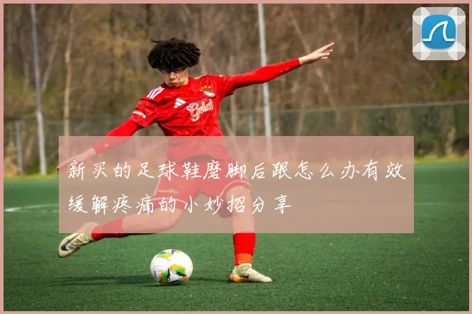 新买的足球鞋磨脚后跟怎么办有效缓解疼痛的小妙招分享