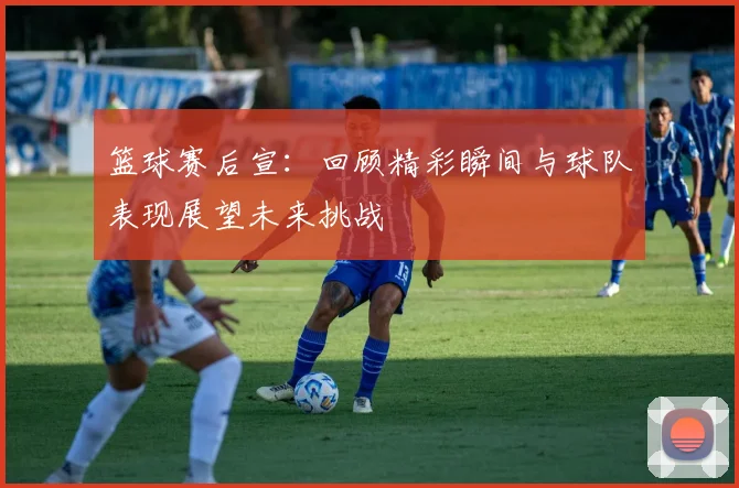 篮球赛后宣：回顾精彩瞬间与球队表现展望未来挑战