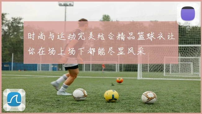 时尚与运动完美结合精品篮球衣让你在场上场下都能尽显风采