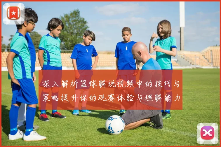 深入解析篮球解说视频中的技巧与策略提升你的观赛体验与理解能力