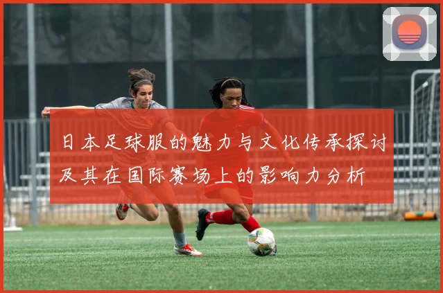 日本足球服的魅力与文化传承探讨及其在国际赛场上的影响力分析