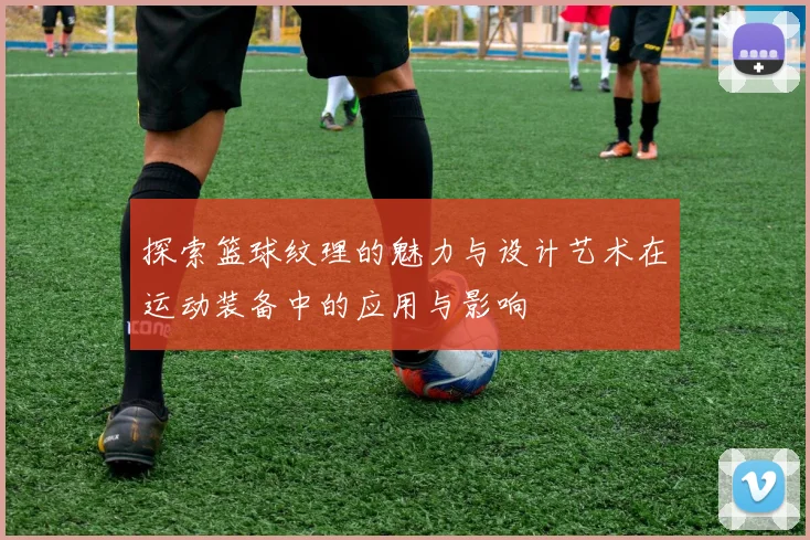 探索篮球纹理的魅力与设计艺术在运动装备中的应用与影响