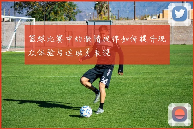 篮球比赛中的激情旋律如何提升观众体验与运动员表现