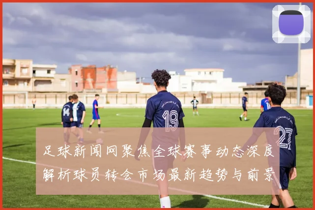 足球新闻网聚焦全球赛事动态深度解析球员转会市场最新趋势与前景展望
