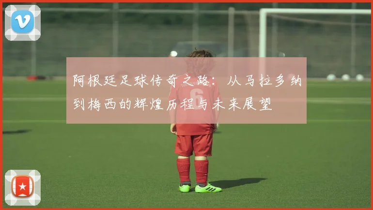 阿根廷足球传奇之路：从马拉多纳到梅西的辉煌历程与未来展望