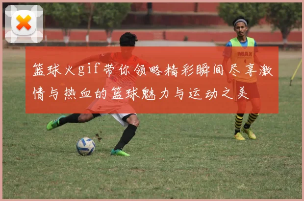 篮球火gif带你领略精彩瞬间尽享激情与热血的篮球魅力与运动之美