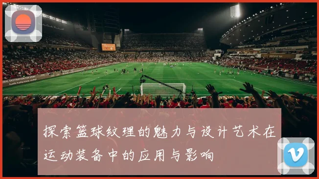 探索篮球纹理的魅力与设计艺术在运动装备中的应用与影响