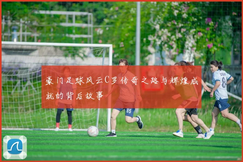 豪门足球风云C罗传奇之路与辉煌成就的背后故事