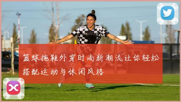 篮球拖鞋外穿时尚新潮流让你轻松搭配运动与休闲风格