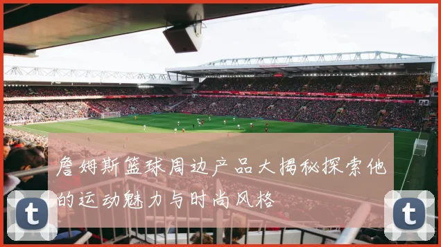 詹姆斯篮球周边产品大揭秘探索他的运动魅力与时尚风格